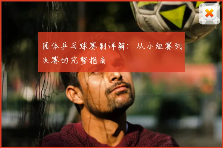 团体乒乓球赛制详解:从小组赛到决赛的完整指南