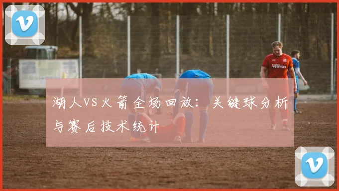 湖人vs火箭全场回放:关键球分析与赛后技术统计