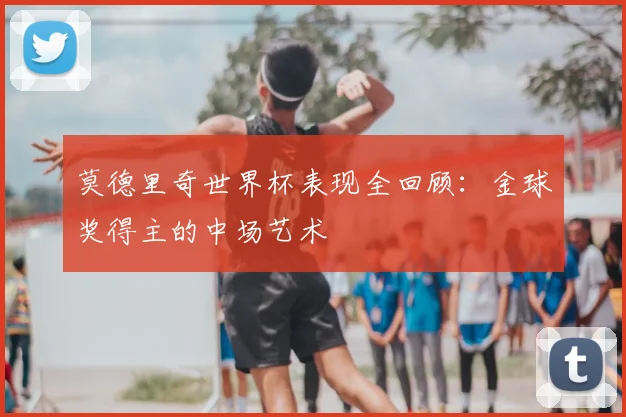 莫德里奇世界杯表现全回顾:金球奖得主的中场艺术